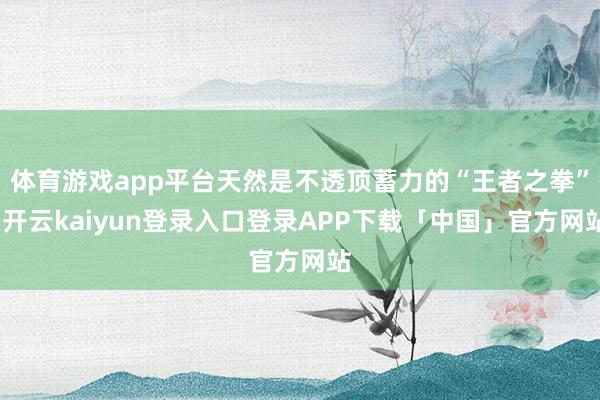 体育游戏app平台天然是不透顶蓄力的“王者之拳”-开云kai