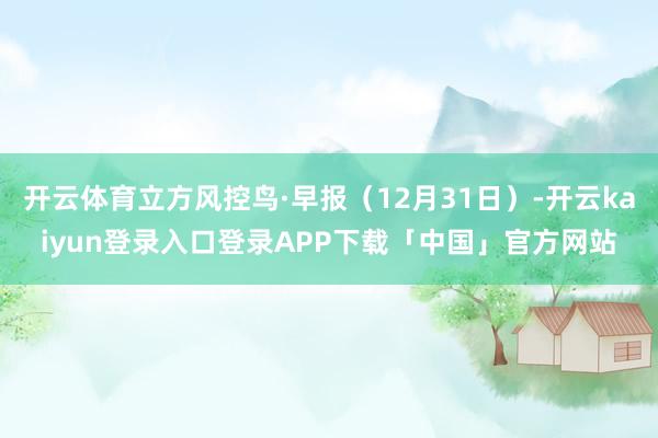 开云体育立方风控鸟·早报（12月31日）-开云kaiyun登录入口登录APP下载「中国」官方网站