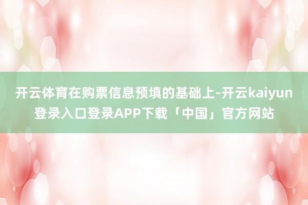 开云体育在购票信息预填的基础上-开云kaiyun登录入口登录APP下载「中国」官方网站