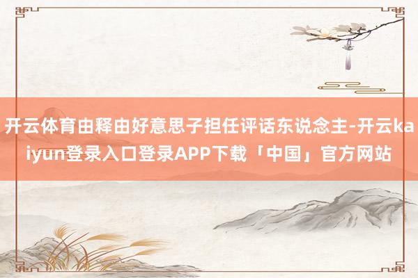 开云体育由释由好意思子担任评话东说念主-开云kaiyun登录入口登录APP下载「中国」官方网站