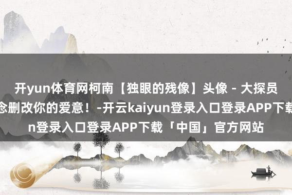开yun体育网柯南【独眼的残像】头像 - 大探员，有东说念主妄念念删改你的爱意！-开云kaiyun登录入口登录APP下载「中国」官方网站