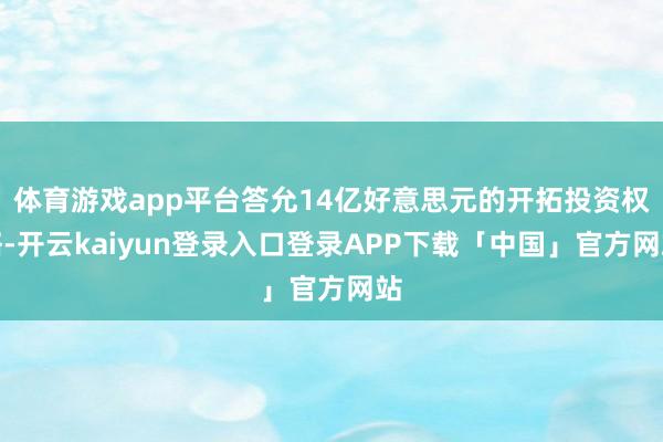 体育游戏app平台答允14亿好意思元的开拓投资权略-开云ka