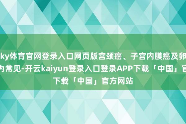 ky体育官网登录入口网页版宫颈癌、子宫内膜癌及卵巢癌最为常见-开云kaiyun登录入口登录APP下载「中国」官方网站