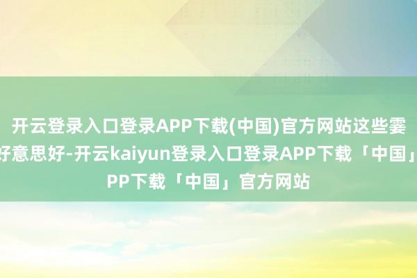 开云登录入口登录APP下载(中国)官方网站这些霎时即逝的好意