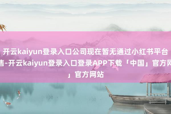 开云kaiyun登录入口公司现在暂无通过小红书平台销售-开云