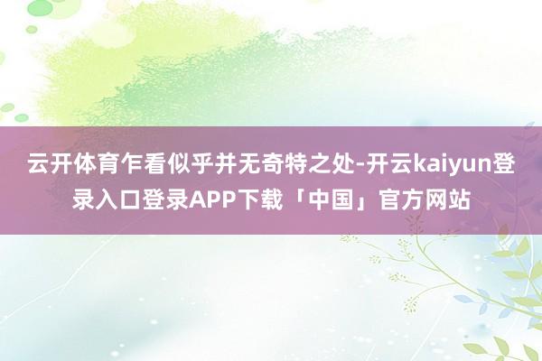 云开体育乍看似乎并无奇特之处-开云kaiyun登录入口登录APP下载「中国」官方网站
