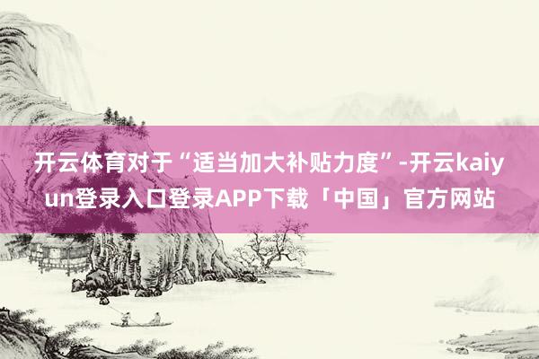 开云体育　　对于“适当加大补贴力度”-开云kaiyun登录入