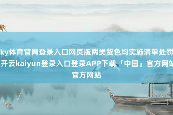 ky体育官网登录入口网页版两类货色均实施清单处罚-开云kaiyun登录入口登录APP下载「中国」官方网站