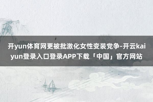 开yun体育网更被批激化女性变装党争-开云kaiyun登录入口登录APP下载「中国」官方网站