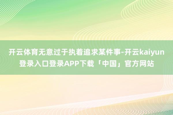 开云体育无意过于执着追求某件事-开云kaiyun登录入口登录