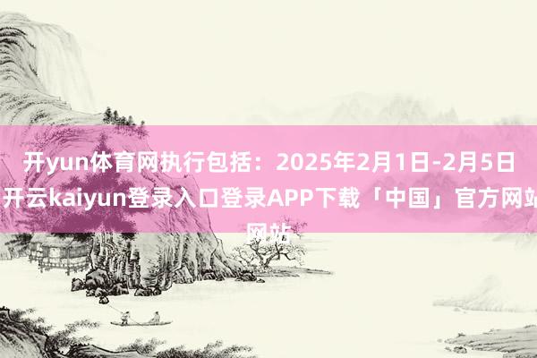 开yun体育网执行包括：2025年2月1日-2月5日-开云kaiyun登录入口登录APP下载「中国」官方网站