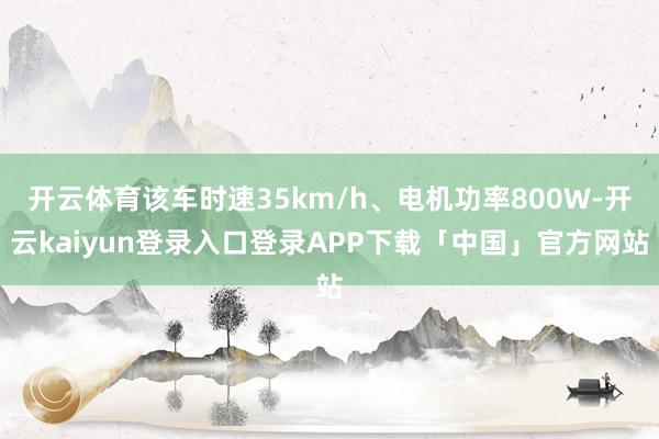 开云体育该车时速35km/h、电机功率800W-开云kaiyun登录入口登录APP下载「中国」官方网站