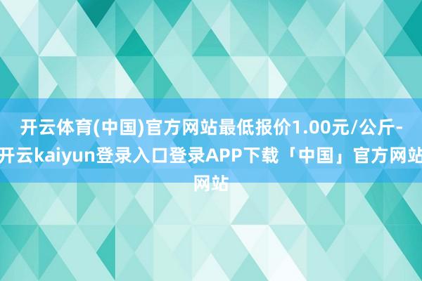开云体育(中国)官方网站最低报价1.00元/公斤-开云kaiyun登录入口登录APP下载「中国」官方网站